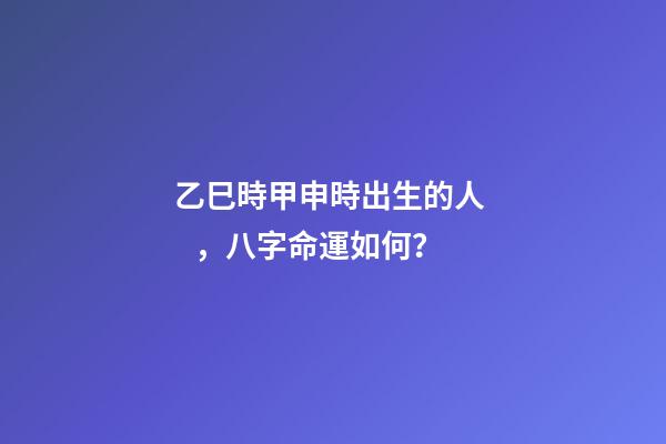 乙巳時甲申時出生的人，八字命運如何？